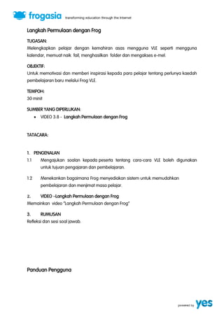 Langkah Permulaan dengan Frog 
TUGASAN: 
Melengkapkan pelajar dengan kemahiran asas mengguna VLE seperti mengguna 
kalendar, memuat naik fail, menghasilkan folder dan mengakses e-mel. 
OBJEKTIF: 
Untuk memotivasi dan memberi inspirasi kepada para pelajar tentang perlunya kaedah 
pembelajaran baru melalui Frog VLE. 
TEMPOH: 
30 minit 
SUMBER YANG DIPERLUKAN: 
 VIDEO 3.8 - Langkah Permulaan dengan Frog 
TATACARA: 
1. PENGENALAN 
1.1 Mengajukan soalan kepada peserta tentang cara-cara VLE boleh digunakan 
untuk tujuan pengajaran dan pembelajaran. 
1.2 Menekankan bagaimana Frog menyediakan sistem untuk memudahkan 
pembelajaran dan menjimat masa pelajar. 
2. VIDEO ”Langkah Permulaan dengan Frog 
Memainkan video ‚Langkah Permulaan dengan Frog‛ 
3. RUMUSAN 
Refleksi dan sesi soal jawab. 
Panduan Pengguna 
 