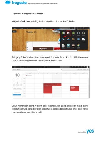 Bagaimana menggunakan Calendar 
Klik pada Quick Launch di Frog Bar dan kemudian klik pada ikon Calendar. 
Tetingkap Calendar akan dipaparkan seperti di bawah. Anda akan dapat lihat beberapa 
acara / aktiviti yang berwarna merah pada kalendar anda. 
Untuk menambah acara / aktiviti pada kalendar, klik pada tarikh dan masa aktiviti 
tersebut bermula. Kotak biru akan terbentuk apabila anda seret kursor anda pada tarikh 
dan masa tamat yang dikehendaki. 
 