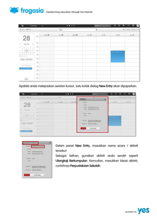 Apabila anda melepaskan seretan kursor, satu kotak dialog New Entry akan dipaparkan. 
Dalam panel New Entry, masukkan nama acara / aktiviti 
tersebut. 
Sebagai latihan, gunakan aktiviti anda sendiri seperti 
Ulangkaji Berkumpulan. Kemudian, masukkan lokasi aktiviti, 
contohnya Perpustakaan Sekolah. 
 