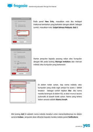 Pada panel New Entry, masukkan nota jika terdapat 
maklumat tambahan yang berkaitan dengan aktiviti. Sebagai 
contoh, masukkan nota: Subjek Bahasa Malaysia. Bab 5. 
Hantar jemputan kepada seorang rakan atau kumpulan 
dengan klik pada butang Manage Invitations dan mencari 
individu atau kumpulan yang berkenaan. 
Di dalam kotak carian, taip nama individu atau 
kumpulan yang anda ingin jemput ke acara / aktiviti 
tersebut. Sebagai contoh taipkan Mar. Jika nama 
mereka tersimpan di dalam VLE, ia akan muncul secara 
automatik di bawah kotak carian. Nama yang tertera 
dalam senarai adalah Marina Amath. 
Klik butang Add di sebelah nama individu tersebut untuk menambahkannya ke dalam 
senarai Invitees. Jemputan akan dihantar kepada mereka melalui panel Notifications. 
 