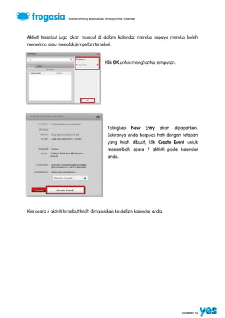 Aktiviti tersebut juga akan muncul di dalam kalendar mereka supaya mereka boleh 
menerima atau menolak jemputan tersebut. 
Klik OK untuk menghantar jemputan. 
Tetingkap New Entry akan dipaparkan. 
Sekiranya anda berpuas hati dengan tetapan 
yang telah dibuat, klik Create Event untuk 
menambah acara / aktiviti pada kalendar 
anda. 
Kini acara / aktiviti tersebut telah dimasukkan ke dalam kalendar anda. 
 