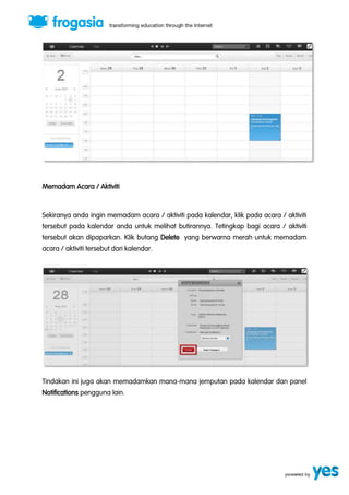 Memadam Acara / Aktiviti 
Sekiranya anda ingin memadam acara / aktiviti pada kalendar, klik pada acara / aktiviti 
tersebut pada kalendar anda untuk melihat butirannya. Tetingkap bagi acara / aktiviti 
tersebut akan dipaparkan. Klik butang Delete yang berwarna merah untuk memadam 
acara / aktiviti tersebut dari kalendar. 
Tindakan ini juga akan memadamkan mana-mana jemputan pada kalendar dan panel 
Notifications pengguna lain. 
 