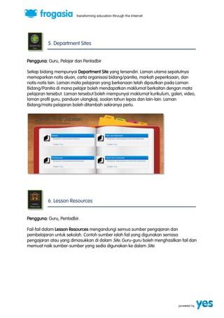 5. Department Sites 
Pengguna: Guru, Pelajar dan Pentadbir 
Setiap bidang mempunyai Department Site yang tersendiri. Laman utama sepatutnya 
memaparkan notis aluan, carta organisasi bidang/panitia, markah peperiksaan, dan 
notis-notis lain. Laman mata pelajaran yang berkenaan telah dipautkan pada Laman 
Bidang/Panitia di mana pelajar boleh mendapatkan maklumat berkaitan dengan mata 
pelajaran tersebut. Laman tersebut boleh mempunyai maklumat kurikulum, galeri, video, 
laman profil guru, panduan ulangkaji, soalan tahun lepas dan lain-lain. Laman 
Bidang/mata pelajaran boleh ditambah sekiranya perlu. 
6. Lesson Resources 
Pengguna: Guru, Pentadbir. 
Fail-fail dalam Lesson Resources mengandungi semua sumber pengajaran dan 
pembelajaran untuk sekolah. Contoh sumber ialah fail yang digunakan semasa 
pengajaran atau yang dimasukkan di dalam Site. Guru-guru boleh menghasilkan fail dan 
memuat naik sumber-sumber yang sedia digunakan ke dalam Site. 
 