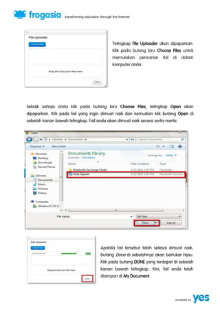 Tetingkap File Uploader akan dipaparkan. 
Klik pada butang biru Choose Files untuk 
memulakan pencarian fail di dalam 
komputer anda. 
Sebaik sahaja anda klik pada butang biru Choose Files, tetingkap Open akan 
dipaparkan. Klik pada fail yang ingin dimuat naik dan kemudian klik butang Open di 
sebelah kanan bawah tetingkap. Fail anda akan dimuat naik secara serta-merta. 
Apabila fail tersebut telah selesai dimuat naik, 
butang Done di sebelahnya akan bertukar hijau. 
Klik pada butang DONE yang terdapat di sebelah 
kanan bawah tetingkap. Kini, fail anda telah 
disimpan di My Document. 
 