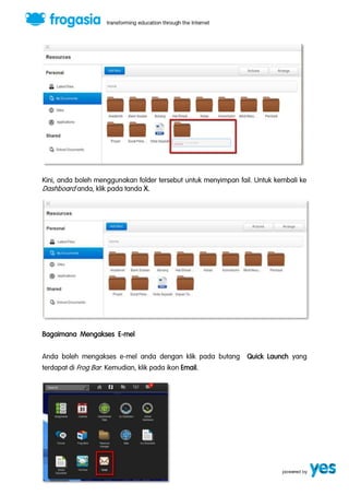 Kini, anda boleh menggunakan folder tersebut untuk menyimpan fail. Untuk kembali ke 
Dashboard anda, klik pada tanda X. 
Bagaimana Mengakses E-mel 
Anda boleh mengakses e-mel anda dengan klik pada butang Quick Launch yang 
terdapat di Frog Bar. Kemudian, klik pada ikon Email. 
 