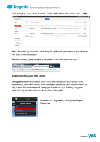 Satu tetingkap baru akan muncul. E-mel anda akan dipaparkan pada Inbox. 
Nota: Jika anda log masuk ke dalam Frog VLE, anda tidak perlu log masuk ke akaun e-mel 
anda secara berasingan. 
Klik pada butang X yang terdapat di tab pelayar untuk menutup e-mel anda. 
Bagaimana Menukar Kata Laluan 
Change Password membolehkan anda menukarkan kata laluan anda sendiri. Untuk 
keselamatan, anda akan diminta untuk menaipkan kata laluan lama sebelum membuat 
perubahan. Sekiranya anda tidak mengingati kata laluan anda, hubungi pengguna 
pentadbir Frog sekolah untuk menukarkan kata laluan anda. 
Klik pada menu Frog Head pada Frog Bar dan pilih 
Preferences. 
 
