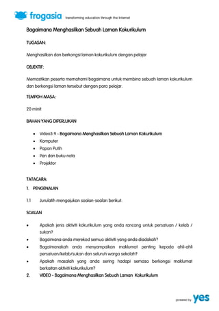 Bagaimana Menghasilkan Sebuah Laman Kokurikulum 
TUGASAN: 
Menghasilkan dan berkongsi laman kokurikulum dengan pelajar 
OBJEKTIF: 
Memastikan peserta memahami bagaimana untuk membina sebuah laman kokurikulum 
dan berkongsi laman tersebut dengan para pelajar. 
TEMPOH MASA: 
20 minit 
BAHAN YANG DIPERLUKAN 
 Video3.9 - Bagaimana Menghasilkan Sebuah Laman Kokurikulum 
 Komputer 
 Papan Putih 
 Pen dan buku nota 
 Projektor 
TATACARA: 
1. PENGENALAN 
1.1 Jurulatih mengajukan soalan-soalan berikut: 
SOALAN 
 Apakah jenis aktiviti kokurikulum yang anda rancang untuk persatuan / kelab / 
sukan? 
 Bagaimana anda merekod semua aktiviti yang anda diadakah? 
 Bagaimanakah anda menyampaikan maklumat penting kepada ahli-ahli 
persatuan/kelab/sukan dan seluruh warga sekolah? 
 Apakah masalah yang anda sering hadapi semasa berkongsi maklumat 
berkaitan aktiviti kokurikulum? 
2. VIDEO - Bagaimana Menghasilkan Sebuah Laman Kokurikulum 
 