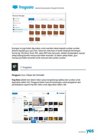 Ruangan ini juga boleh digunakan untuk memberi akses kepada sumber-sumber 
tertentu kepada guru-guru lain. Dokumen-dokumen ini terdiri daripada fail dengan 
format zip, MS Word, Excel, PDF, video MP4 atau fail audio. Adalah dicadangkan supaya 
setiap bidang/panitia mempunyai folder tersendiri. Di dalam setiap folder, guru 
mempunyai folder tersendiri untuk memuat naik sumber-sumber. 
7. Frogstore 
Pengguna: Guru, Pelajar dan Pentadbir 
Frog Store adalah stor dalam talian yang mengandungi aplikasi dan sumber untuk 
digunakan dalam VLE. Pengguna boleh mencari kandungan untuk pengajaran dan 
pembelajaran seperti imej dan video untuk digunakan dalam Site. 
 