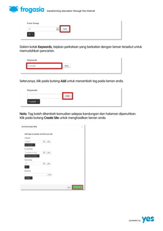 Dalam kotak Keywords, taipkan perkataan yang berkaitan dengan laman tersebut untuk 
memudahkan pencarian. 
Seterusnya, klik pada butang Add untuk menambah tag pada laman anda. 
Nota: Tag boleh ditambah kemudian selepas kandungan dan halaman dipenuhkan. 
Klik pada butang Create Site untuk menghasilkan laman anda. 
 