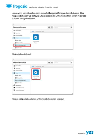 Laman yang baru dihasilkan akan muncul di Resource Manager dalam bahagian Sites. 
Klik pada bahagian Co-curricular Sites di sebelah kiri untuk memastikan laman ini berada 
di dalam bahagian tersebut. 
Klik pada ikon kategori. 
Klik dua kali pada ikon laman untuk membuka laman tersebut. 
 