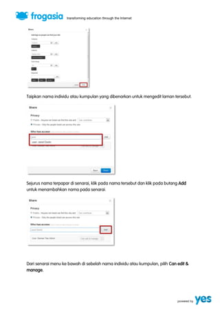 Taipkan nama individu atau kumpulan yang dibenarkan untuk mengedit laman tersebut. 
Sejurus nama terpapar di senarai, klik pada nama tersebut dan klik pada butang Add 
untuk menambahkan nama pada senarai. 
Dari senarai menu ke bawah di sebelah nama individu atau kumpulan, pilih Can edit & 
manage. 
 