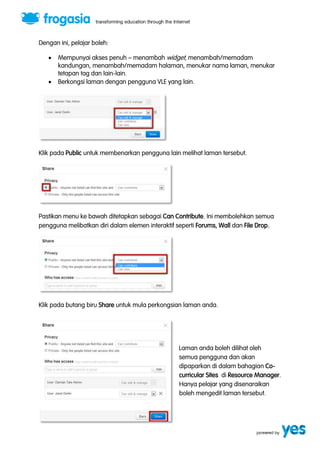 Dengan ini, pelajar boleh: 
 Mempunyai akses penuh ” menambah widget, menambah/memadam 
kandungan, menambah/memadam halaman, menukar nama laman, menukar 
tetapan tag dan lain-lain. 
 Berkongsi laman dengan pengguna VLE yang lain. 
Klik pada Public untuk membenarkan pengguna lain melihat laman tersebut. 
Pastikan menu ke bawah ditetapkan sebagai Can Contribute. Ini membolehkan semua 
pengguna melibatkan diri dalam elemen interaktif seperti Forums, Wall dan File Drop. 
Klik pada butang biru Share untuk mula perkongsian laman anda. 
Laman anda boleh dilihat oleh 
semua pengguna dan akan 
dipaparkan di dalam bahagian Co-curricular 
Sites di Resource Manager. 
Hanya pelajar yang disenaraikan 
boleh mengedit laman tersebut. 
