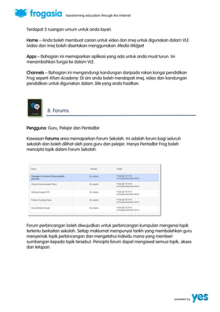 Terdapat 3 ruangan umum untuk anda layari: 
Home ” Anda boleh membuat carian untuk video dan imej untuk digunakan dalam VLE 
(video dan imej boleh disertakan menggunakan Media Widget) 
Apps ” Bahagian ini memaparkan aplikasi yang ada untuk anda muat turun. Ini 
menambahkan fungsi ke dalam VLE. 
Channels ” Bahagian ini mengandungi kandungan daripada rakan kongsi pendidikan 
Frog seperti Khan Academy. Di sini anda boleh mendapati imej, video dan kandungan 
pendidikan untuk digunakan dalam Site yang anda hasilkan. 
8. Forums 
Pengguna: Guru, Pelajar dan Pentadbir 
Kawasan Forums area memaparkan Forum Sekolah. Ini adalah forum bagi seluruh 
sekolah dan boleh dilihat oleh para guru dan pelajar. Hanya Pentadbir Frog boleh 
mencipta topik dalam Forum Sekolah. 
Forum perbincangan boleh diwujudkan untuk perbincangan kumpulan mengenai topik 
tertentu berkaitan sekolah. Setiap maklumat mempunyai tarikh yang membolehkan guru 
menyemak topik perbincangan dan mengetahui individu mana yang memberi 
sumbangan kepada topik tersebut. Pencipta forum dapat mengawal semua topik, akses 
dan tetapan. 
 