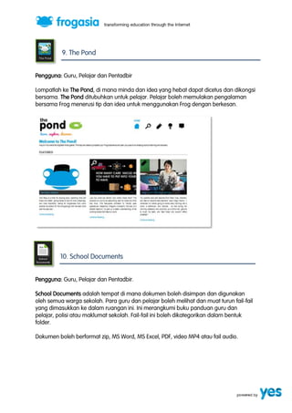 9. The Pond 
Pengguna: Guru, Pelajar dan Pentadbir 
Lompatlah ke The Pond, di mana minda dan idea yang hebat dapat dicetus dan dikongsi 
bersama. The Pond ditubuhkan untuk pelajar. Pelajar boleh memulakan pengalaman 
bersama Frog menerusi tip dan idea untuk menggunakan Frog dengan berkesan. 
10. School Documents 
Pengguna: Guru, Pelajar dan Pentadbir. 
School Documents adalah tempat di mana dokumen boleh disimpan dan digunakan 
oleh semua warga sekolah. Para guru dan pelajar boleh melihat dan muat turun fail-fail 
yang dimasukkan ke dalam ruangan ini. Ini merangkumi buku panduan guru dan 
pelajar, polisi atau maklumat sekolah. Fail-fail ini boleh dikategorikan dalam bentuk 
folder. 
Dokumen boleh berformat zip, MS Word, MS Excel, PDF, video MP4 atau fail audio. 
 