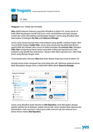 12. Sites 
Pengguna: Guru, Pelajar dan Pentadbir. 
Sites adalah halaman-halaman yang telah dihasilkan di dalam VLE. Laman-laman ini 
boleh diberi tag dengan memilih kata kunci untuk membolehkan pencarian dengan 
mudah dan untuk memudahkan pembahagian kategori. Laman yang dihasilkan akan 
disenaraikan di bahagian My Sites pada Resource Manager. 
Laman yang mempunyai tag nama mata pelajaran yang spesifik, misalnya English; akan 
muncul dalam kategori Subject Sites. Laman yang mempunyai tag aktiviti kokurikulum 
seperti kelab dan lawatan akan muncul di dalam bahagian Co-curricular Sites. Bahagian 
Other Sites mengandungi laman-laman yang tidak mempunyai tag kata kunci mata 
pelajaran yang spesifik atau kokurikulum, ataupun telah diberi tag kata kunci ‘ other’ bagi 
laman yang dikongsi dengan anda. 
Untuk keselamatan, kawasan Sites tidak boleh diakses tanpa log masuk ke dalam VLE. 
Pencipta laman boleh mengawal hak untuk akses dan edit. Sekiranya sesebuah laman 
tidak dikongsikan dengan anda, ia tidak boleh dilihat dalam Resource Manager. 
Laman yang dihasilkan boleh dihantar ke MoE Repository untuk dikongsikan dengan 
sekolah-sekolah lain di Malaysia. Setelah dimuat naik, laman tersebut akan disemak dan 
disenaraikan untuk muat turun. Hanya guru boleh memuat naik dan memuat turun 
laman-laman melalui MoE Repository. 
 