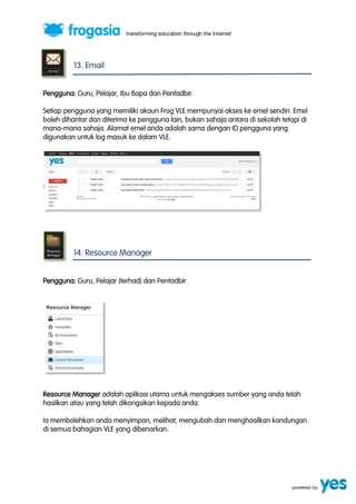 13. Email 
Pengguna: Guru, Pelajar, Ibu Bapa dan Pentadbir. 
Setiap pengguna yang memiliki akaun Frog VLE mempunyai akses ke emel sendiri. Emel 
boleh dihantar dan diterima ke pengguna lain, bukan sahaja antara di sekolah tetapi di 
mana-mana sahaja. Alamat emel anda adalah sama dengan ID pengguna yang 
digunakan untuk log masuk ke dalam VLE. 
14. Resource Manager 
Pengguna: Guru, Pelajar (terhad) dan Pentadbir. 
Resource Manager adalah aplikasi utama untuk mengakses sumber yang anda telah 
hasilkan atau yang telah dikongsikan kepada anda. 
Ia membolehkan anda menyimpan, melihat, mengubah dan menghasilkan kandungan 
di semua bahagian VLE yang dibenarkan. 
 