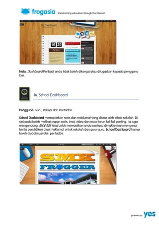 Nota: Dashboard Peribadi anda tidak boleh dikongsi atau ditugaskan kepada pengguna 
lain. 
16. School Dashboard 
Pengguna: Guru, Pelajar dan Pentadbir. 
School Dashboard memaparkan notis dan maklumat yang diurus oleh pihak sekolah. Di 
sini anda boleh melihat papan notis, imej, video dan muat turun fail-fail penting. Ia juga 
mengandungi MOE RSS feed untuk memastikan anda sentiasa dimaklumkan mengenai 
berita pendidikan atau maklumat untuk sekolah dan guru-guru. School Dashboard hanya 
boleh diubahsuai oleh pentadbir. 
 