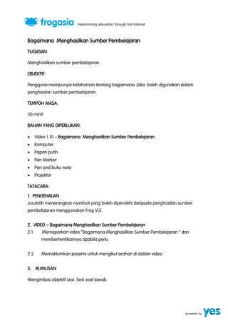 Bagaimana Menghasilkan Sumber Pembelajaran 
TUGASAN: 
Menghasilkan sumber pembelajaran. 
OBJEKTIF: 
Pengguna mempunyai kefahaman tentang bagaimana Sites boleh digunakan dalam 
penghasilan sumber pembelajaran. 
TEMPOH MASA: 
30 minit 
BAHAN YANG DIPERLUKAN: 
 Video 1.10 ” Bagaimana Menghasilkan Sumber Pembelajaran 
 Komputer 
 Papan putih 
 Pen Marker 
 Pen and buku nota 
 Projektor 
TATACARA: 
1. PENGENALAN 
Jurulatih menerangkan manfaat yang boleh diperolehi daripada penghasilan sumber 
pembelajaran menggunakan Frog VLE. 
2. VIDEO ” Bagaimana Menghasilkan Sumber Pembelajaran 
2.1 Memaparkan video ‚Bagaimana Menghasilkan Sumber Pembelajaran ‚ dan 
memberhentikannya apabila perlu. 
2.2 Memaklumkan peserta untuk mengikut arahan di dalam video. 
3. RUMUSAN 
Mengimbas objektif sesi. Sesi soal jawab. 
 