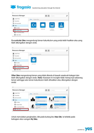Co-curricular Sites mengandungi laman kokurikulum yang anda telah hasilkan atau yang 
telah dikongsikan dengan anda. 
Other Sites mengandungi laman yang tidak ditanda di bawah sesebuah kategori dan 
telah dikongsikan dengan anda. (Nota: Kawasan ini mungkin tidak mempunyai sebarang 
laman sehingga satu laman kokurikulum telah dihasilkan atau dikongsikan dengan 
anda) 
Untuk memulakan penghasilan, klik pada butang biru New Site. Ia terletak pada 
bahagian atas ruangan My Sites. 
 