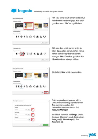 Pilih satu tema untuk laman anda untuk 
memberikan rupa dan gaya. Kita akan 
gunakan tema ‘File’ sebagai latihan. 
Pilih satu ikon untuk laman anda. Ia 
akan dipaparkan bersebelahan nama 
laman semasa dipaparkan dalam 
ruangan Sites. Kita akan gunakan ikon 
‘Question Mark’ sebagai latihan. 
Klik butang Next untuk meneruskan. 
Sekarang anda mempunyai pilihan 
untuk menambah tag kepada laman. 
Tag mempercepatkan dan 
memudahkan carian laman dari 
Resource Manager. 
Ini adalah halaman ‘Add tags’. Di sini, 
terdapat 3 langkah untuk diselesaikan; 
Category (1), Form Group (2) dan 
Keywords (3). 
 