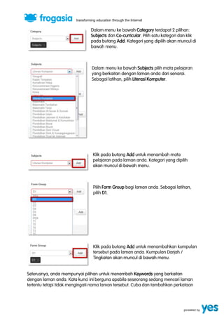 Dalam menu ke bawah Category terdapat 2 pilihan: 
Subjects dan Co-curricular. Pilih satu kategori dan klik 
pada butang Add. Kategori yang dipilih akan muncul di 
bawah menu. 
Dalam menu ke bawah Subjects pilih mata pelajaran 
yang berkaitan dengan laman anda dari senarai. 
Sebagai latihan, pilih Literasi Komputer. 
Klik pada butang Add untuk menambah mata 
pelajaran pada laman anda. Kategori yang dipilih 
akan muncul di bawah menu. 
Pilih Form Group bagi laman anda. Sebagai latihan, 
pilih D1. 
Klik pada butang Add untuk menambahkan kumpulan 
tersebut pada laman anda. Kumpulan Darjah / 
Tingkatan akan muncul di bawah menu. 
Seterusnya, anda mempunyai pilihan untuk menambah Keywords yang berkaitan 
dengan laman anda. Kata kunci ini berguna apabila seseorang sedang mencari laman 
tertentu tetapi tidak mengingati nama laman tersebut. Cuba dan tambahkan perkataan 
 