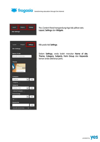The Content Panel mengandungi tiga tab pilihan iaitu 
Layout, Settings dan Widgets. 
Klik pada tab Settings. 
Dalam Settings, anda boleh menukar Name of site, 
Theme, Category, Subjects, Form Group dan Keywords 
laman anda sekiranya perlu. 
 