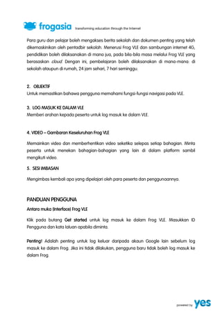 Para guru dan pelajar boleh mengakses berita sekolah dan dokumen penting yang telah 
dikemaskinikan oleh pentadbir sekolah. Menerusi Frog VLE dan sambungan internet 4G, 
pendidikan boleh dilaksanakan di mana jua, pada bila-bila masa melalui Frog VLE yang 
berasaskan cloud. Dengan ini, pembelajaran boleh dilaksanakan di mana-mana: di 
sekolah ataupun di rumah, 24 jam sehari, 7 hari seminggu. 
2. OBJEKTIF 
Untuk memastikan bahawa pengguna memahami fungsi-fungsi navigasi pada VLE. 
3. LOG MASUK KE DALAM VLE 
Memberi arahan kepada peserta untuk log masuk ke dalam VLE. 
4. VIDEO ” Gambaran Keseluruhan Frog VLE 
Memainkan video dan memberhentikan video seketika selepas setiap bahagian. Minta 
peserta untuk menekan bahagian-bahagian yang lain di dalam platform sambil 
mengikuti video. 
5. SESI IMBASAN 
Mengimbas kembali apa yang dipelajari oleh para peserta dan penggunaannya. 
PANDUAN PENGGUNA 
Antara muka (Interface) Frog VLE 
Klik pada butang Get started untuk log masuk ke dalam Frog VLE. Masukkan ID 
Pengguna dan kata laluan apabila diminta. 
Penting! Adalah penting untuk log keluar daripada akaun Google lain sebelum log 
masuk ke dalam Frog. Jika ini tidak dilakukan, pengguna baru tidak boleh log masuk ke 
dalam Frog. 
 
