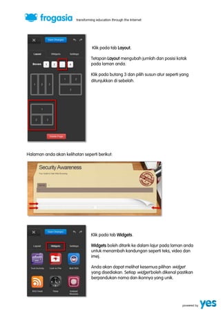 Klik pada tab Layout. 
Tetapan Layout mengubah jumlah dan posisi kotak 
pada laman anda. 
Klik pada butang 3 dan pilih susun atur seperti yang 
ditunjukkan di sebelah. 
Halaman anda akan kelihatan seperti berikut: 
Klik pada tab Widgets. 
Widgets boleh ditarik ke dalam lajur pada laman anda 
untuk menambah kandungan seperti teks, video dan 
imej. 
Anda akan dapat melihat kesemua pilihan widget 
yang disediakan. Setiap widget boleh dikenal pastikan 
berpandukan nama dan ikonnya yang unik. 
 