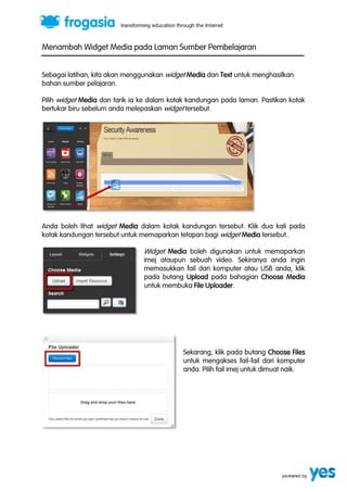 Menambah Widget Media pada Laman Sumber Pembelajaran 
Sebagai latihan, kita akan menggunakan widget Media dan Text untuk menghasilkan 
bahan sumber pelajaran. 
Pilih widget Media dan tarik ia ke dalam kotak kandungan pada laman. Pastikan kotak 
bertukar biru sebelum anda melepaskan widget tersebut. 
Anda boleh lihat widget Media dalam kotak kandungan tersebut. Klik dua kali pada 
kotak kandungan tersebut untuk memaparkan tetapan bagi widget Media tersebut.. 
Widget Media boleh digunakan untuk memaparkan 
imej ataupun sebuah video. Sekiranya anda ingin 
memasukkan fail dari komputer atau USB anda, klik 
pada butang Upload pada bahagian Choose Media 
untuk membuka File Uploader. 
Sekarang, klik pada butang Choose Files 
untuk mengakses fail-fail dari komputer 
anda. Pilih fail imej untuk dimuat naik. 
 
