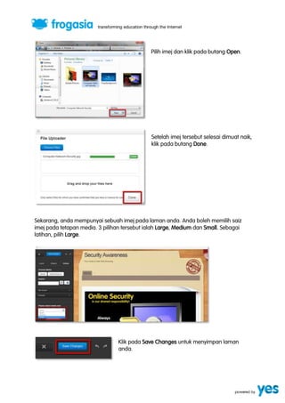 Pilih imej dan klik pada butang Open. 
Setelah imej tersebut selesai dimuat naik, 
klik pada butang Done. 
Sekarang, anda mempunyai sebuah imej pada laman anda. Anda boleh memilih saiz 
imej pada tetapan media. 3 pilihan tersebut ialah Large, Medium dan Small. Sebagai 
latihan, pilih Large. 
Klik pada Save Changes untuk menyimpan laman 
anda. 
 
