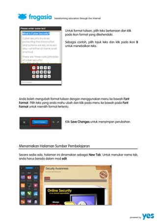 Untuk format tulisan, pilih teks berkenaan dan klik 
pada ikon format yang dikehendaki. 
Sebagai contoh, pilih tajuk teks dan klik pada ikon B 
untuk menebalkan teks. 
Anda boleh mengubah format tulisan dengan menggunakan menu ke bawah Font 
Format. Pilih teks yang anda mahu ubah dan klik pada menu ke bawah pada Font 
Format untuk memilih format tertentu. 
Klik Save Changes untuk menyimpan perubahan. 
Menamakan Halaman Sumber Pembelajaran 
Secara sedia ada, halaman ini dinamakan sebagai New Tab. Untuk menukar nama tab, 
anda harus berada dalam mod edit. 
 