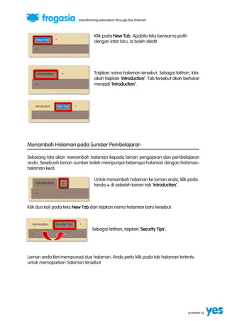 Klik pada New Tab. Apabila teks berwarna putih 
dengan latar biru, ia boleh diedit. 
Taipkan nama halaman tersebut. Sebagai latihan, kita 
akan taipkan ‘Introduction’. Tab tersebut akan bertukar 
menjadi ‘Introduction’. 
Menambah Halaman pada Sumber Pembelajaran 
Sekarang kita akan menambah halaman kepada laman pengajaran dan pembelajaran 
anda. Sesebuah laman sumber boleh mempunyai beberapa halaman dengan halaman-halaman 
kecil. 
Untuk menambah halaman ke laman anda, klik pada 
tanda + di sebelah kanan tab ‘Introduction’. 
Klik dua kali pada teks New Tab dan taipkan nama halaman baru tersebut. 
Sebagai latihan, taipkan ‘Security Tips’. 
Laman anda kini mempunyai dua halaman. Anda perlu klik pada tab halaman tertentu 
untuk memaparkan halaman tersebut. 
 