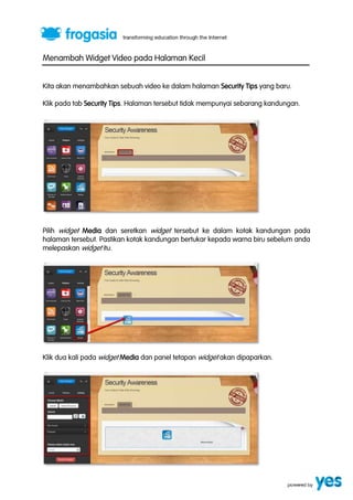 Menambah Widget Video pada Halaman Kecil 
Kita akan menambahkan sebuah video ke dalam halaman Security Tips yang baru. 
Klik pada tab Security Tips. Halaman tersebut tidak mempunyai sebarang kandungan. 
Pilih widget Media dan seretkan widget tersebut ke dalam kotak kandungan pada 
halaman tersebut. Pastikan kotak kandungan bertukar kepada warna biru sebelum anda 
melepaskan widget itu. 
Klik dua kali pada widget Media dan panel tetapan widget akan dipaparkan. 
 