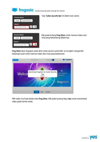 Taip ‘Cyber security tips’ di dalam bar carian. 
Klik pada butang Frog Store untuk mencari video and 
imej yang terkandung dalamnya. 
Frog Store akan terpapar pada skrin anda secara automatik. Ia mungkin mengambil 
beberapa saat untuk mencari video dan imej yang berkenaan. 
Pilih video YouTube berikut dari Frog Store. Klik pada butang hijau Use untuk menambah 
video pada laman anda. 
 