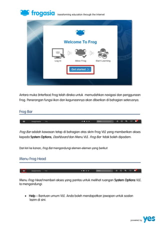 Antara muka (Interface) Frog telah direka untuk memudahkan navigasi dan penggunaan 
Frog. Penerangan fungsi ikon dan kegunaannya akan diberikan di bahagian seterusnya. 
Frog Bar 
Frog Bar adalah kawasan tetap di bahagian atas skrin Frog VLE yang memberikan akses 
kepada System Options, Dashboard dan Menu VLE. Frog Bar tidak boleh dipadam. 
Dari kiri ke kanan, Frog Bar mengandungi elemen-elemen yang berikut: 
Menu Frog Head 
Menu Frog Head memberi akses yang pantas untuk melihat ruangan System Options VLE. 
Ia mengandungi: 
 Help ” Bantuan umum VLE. Anda boleh mendapatkan jawapan untuk soalan 
lazim di sini. 
 