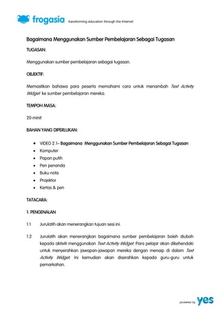 Bagaimana Menggunakan Sumber Pembelajaran Sebagai Tugasan 
TUGASAN: 
Menggunakan sumber pembelajaran sebagai tugasan. 
OBJEKTIF: 
Memastikan bahawa para peserta memahami cara untuk menambah Text Activity 
Widget ke sumber pembelajaran mereka. 
TEMPOH MASA: 
20 minit 
BAHAN YANG DIPERLUKAN: 
 VIDEO 2.1” Bagaimana Menggunakan Sumber Pembelajaran Sebagai Tugasan 
 Komputer 
 Papan putih 
 Pen penanda 
 Buku nota 
 Projektor 
 Kertas & pen 
TATACARA: 
1. PENGENALAN 
1.1 Jurulatih akan menerangkan tujuan sesi ini. 
1.2 Jurulatih akan menerangkan bagaimana sumber pembelajaran boleh diubah 
kepada aktiviti menggunakan Text Activity Widget. Para pelajar akan dikehendaki 
untuk menyerahkan jawapan-jawapan mereka dengan menaip di dalam Text 
Activity Widget. Ini kemudian akan diserahkan kepada guru-guru untuk 
pemarkahan. 
 