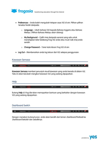  Preferences ” Anda boleh mengubah tetapan asas VLE di sini. Pilihan-pilihan 
tersebut terdiri daripada: 
o Language ” Ubah bahasa VLE kepada Bahasa Inggeris atau Bahasa 
Melayu. (Pilihan Bahasa Melayu akan datang). 
o My Background ” Cpilih imej daripada senarai yang ada untuk 
menetapkan latar belakang Frog VLE anda atau muat naik imej anda 
sendiri. 
o Change Password ” Tukar kata laluan Frog VLE di sini. 
 Log Out ” Membenarkan anda log keluar dari VLE selepas penggunaan. 
Kawasan Semasa 
Kawasan Semasa memberi penunjuk visual kawasan yang anda berada di dalam VLE. 
Teks ini akan berubah mengikut kawasan VLE yang sedang dipaparkan. 
Help 
Butang Help di Frog Bar akan memaparkan bantuan yang berkaitan dengan kawasan 
VLE yang sedang dipaparkan. 
Dashboard Switch 
Dengan menekan butang kursor, anda akan beralih dari laman Dashboard Peribadi ke 
Dashboard Sekolah dan sebaliknya. 
 