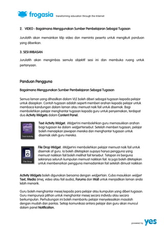 2. VIDEO - Bagaimana Menggunakan Sumber Pembelajaran Sebagai Tugasan 
Jurulatih akan memainkan klip video dan meminta peserta untuk mengikuti panduan 
yang diberikan. 
3. SESI IMBASAN 
Jurulatih akan mengimbas semula objektif sesi ini dan membuka ruang untuk 
pertanyaan. 
Panduan Pengguna 
Bagaimana Menggunakan Sumber Pembelajaran Sebagai Tugasan 
Semua laman yang dihasilkan dalam VLE boleh diberi sebagai tugasan kepada pelajar 
untuk disiapkan. Contoh tugasan adalah seperti memberi arahan kepada pelajar untuk 
membaca kandungan dalam laman atau memuat naik fail untuk disemak. Bagi 
membolehkan pelajar menghantar tugasan kepada guru untuk penyemakan, terdapat 
dua Activity Widgets dalam Content Panel. 
Text Activity Widget. Widget ini membolehkan guru memasukkan arahan 
bagi tugasan ke dalam widget tersebut. Setelah memberi tugasan, pelajar 
boleh menaipkan jawapan mereka dan menghantar tugasan untuk 
disemak oleh guru mereka. 
File Drop Widget. Widget ini membolehkan pelajar memuat naik fail untuk 
disemak of guru. Ia boleh ditetapkan supaya hanya pengguna yang 
memuat naikkan fail boleh melihat fail tersebut. Tetapan ini berguna 
sekiranya seluruh kumpulan memuat naikkan fail. Ia juga boleh ditetapkan 
untuk membenarkan pengguna memadamkan fail setelah dimuat naikkan 
Activity Widgets boleh digunakan bersama dengan widget lain. Cuba masukkan widget 
Text, Media (imej, video atau fail audio), Forums dan Wall untuk menjadikan laman anda 
lebih menarik. 
Guru boleh menghantar mesej kepada para pelajar atau kumpulan yang diberi tugasan. 
Guru mempunyai pilihan untuk menghantar mesej secara individu atau secara 
berkumpulan. Perhubungan ini boleh membantu pelajar menyelesaikan masalah 
dengan mudah dan pantas. Setiap komunikasi antara pelajar dan guru akan muncul 
dalam panel Notification. 
 