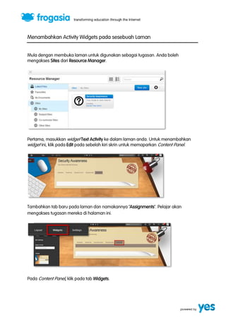 Menambahkan Activity Widgets pada sesebuah Laman 
Mula dengan membuka laman untuk digunakan sebagai tugasan. Anda boleh 
mengakses Sites dari Resource Manager. 
Pertama, masukkan widget Text Activity ke dalam laman anda. Untuk menambahkan 
widget ini, klik pada Edit pada sebelah kiri skrin untuk memaparkan Content Panel. 
Tambahkan tab baru pada laman dan namakannya ‘Assignments’. Pelajar akan 
mengakses tugasan mereka di halaman ini. 
Pada Content Panel, klik pada tab Widgets. 
 