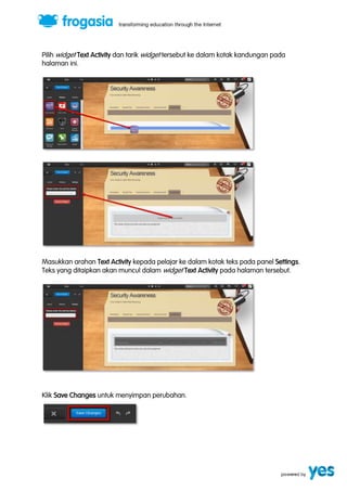 Pilih widget Text Activity dan tarik widget tersebut ke dalam kotak kandungan pada 
halaman ini. 
Masukkan arahan Text Activity kepada pelajar ke dalam kotak teks pada panel Settings. 
Teks yang ditaipkan akan muncul dalam widget Text Activity pada halaman tersebut. 
Klik Save Changes untuk menyimpan perubahan. 
 