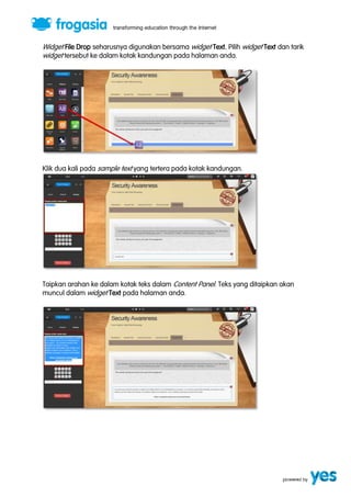 Widget File Drop seharusnya digunakan bersama widget Text. Pilih widget Text dan tarik 
widget tersebut ke dalam kotak kandungan pada halaman anda. 
Klik dua kali pada sample text yang tertera pada kotak kandungan. 
Taipkan arahan ke dalam kotak teks dalam Content Panel. Teks yang ditaipkan akan 
muncul dalam widget Text pada halaman anda. 
 