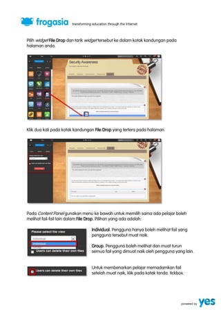 Pilih widget File Drop dan tarik widget tersebut ke dalam kotak kandungan pada 
halaman anda. 
Klik dua kali pada kotak kandungan File Drop yang tertera pada halaman. 
Pada Content Panel gunakan menu ke bawah untuk memilih sama ada pelajar boleh 
melihat fail-fail lain dalam File Drop. Pilihan yang ada adalah: 
Individual. Pengguna hanya boleh melihat fail yang 
pengguna tersebut muat naik. 
Group. Pengguna boleh melihat dan muat turun 
semua fail yang dimuat naik oleh pengguna yang lain. 
Untuk membenarkan pelajar memadamkan fail 
setelah muat naik, klik pada kotak tanda. tickbox. 
 