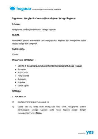 Bagaimana Menghantar Sumber Pembelajaran Sebagai Tugasan 
TUGASAN: 
Menghantar sumber pembelajaran sebagai tugasan. 
OBJEKTIF: 
Memastikan peserta memahami cara mengagihkan tugasan dan menghantar mesej 
kepada pelajar dan kumpulan. 
TEMPOH MASA: 
20 minit 
BAHAN YANG DIPERLUKAN : 
 VIDEO 2.2” Bagaimana Menghantar Sumber Pembelajaran Sebagai Tugasan 
 Komputer 
 Papan putih 
 Pen penanda 
 Buku nota 
 Projektor 
 Kertas & pen 
TATACARA: 
1. PENGENALAN 
1.1 Jurulatih menerangkan tujuan sesi ini. 
1.2 Dalam sesi ini, anda akan ditunjukkan cara untuk menghantar sumber 
pembelajaran sebagai tugasan serta mesej kepada pelajar dengan 
menggunakan fungsi Assign. 
 