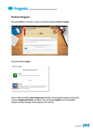 Panduan Pengguna 
Klik pada Share di Frog Bar. Ini akan membuka tetingkap Share or Assign. 
Klik pada pilihan Assign. 
Isikan maklumat dalam New Assignments. Berikan nama kepada tugasan anda pada 
ruangan Assignment Name. Gunakan menu ke bawah Subject untuk mengaitkan 
tugasan tersebut dengan mata pelajaran dari senarai. 
 