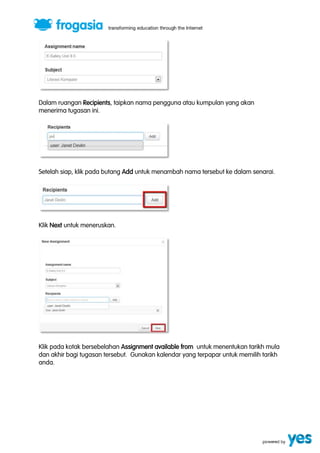 Dalam ruangan Recipients, taipkan nama pengguna atau kumpulan yang akan 
menerima tugasan ini. 
Setelah siap, klik pada butang Add untuk menambah nama tersebut ke dalam senarai. 
Klik Next untuk meneruskan. 
Klik pada kotak bersebelahan Assignment available from untuk menentukan tarikh mula 
dan akhir bagi tugasan tersebut. Gunakan kalendar yang terpapar untuk memilih tarikh 
anda. 
 