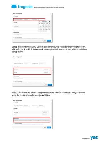Setiap aktiviti dalam sesuatu tugasan boleh mempunyai tarikh serahan yang tersendiri. 
Klik pada kotak tarikh Activities untuk menetapkan tarikh serahan yang dikehendaki bagi 
setiap aktiviti. 
Masukkan arahan ke dalam ruangan Instructions. Arahan ini berbeza dengan arahan 
yang dimasukkan ke dalam widget Activities. 
 