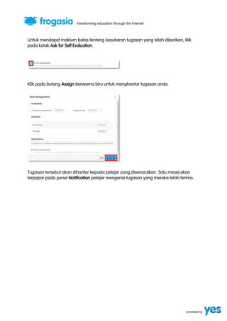 Untuk mendapat maklum balas tentang kesukaran tugasan yang telah diberikan, klik 
pada kotak Ask for Self Evaluation. 
Klik pada butang Assign berwarna biru untuk menghantar tugasan anda. 
Tugasan tersebut akan dihantar kepada pelajar yang disenaraikan. Satu mesej akan 
terpapar pada panel Notification pelajar mengenai tugasan yang mereka telah terima. 
 