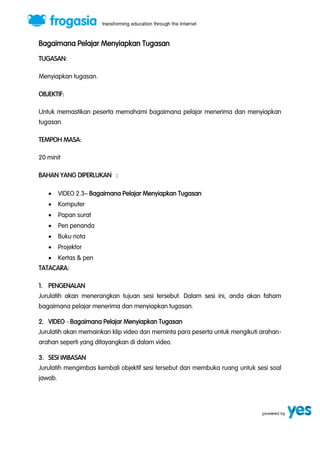 Bagaimana Pelajar Menyiapkan Tugasan 
TUGASAN: 
Menyiapkan tugasan. 
OBJEKTIF: 
Untuk memastikan peserta memahami bagaimana pelajar menerima dan menyiapkan 
tugasan. 
TEMPOH MASA: 
20 minit 
BAHAN YANG DIPERLUKAN : 
 VIDEO 2.3” Bagaimana Pelajar Menyiapkan Tugasan 
 Komputer 
 Papan surat 
 Pen penanda 
 Buku nota 
 Projektor 
 Kertas & pen 
TATACARA: 
1. PENGENALAN 
Jurulatih akan menerangkan tujuan sesi tersebut. Dalam sesi ini, anda akan faham 
bagaimana pelajar menerima dan menyiapkan tugasan. 
2. VIDEO - Bagaimana Pelajar Menyiapkan Tugasan 
Jurulatih akan memainkan klip video dan meminta para peserta untuk mengikuti arahan-arahan 
seperti yang ditayangkan di dalam video. 
3. SESI IMBASAN 
Jurulatih mengimbas kembali objektif sesi tersebut dan membuka ruang untuk sesi soal 
jawab. 
 