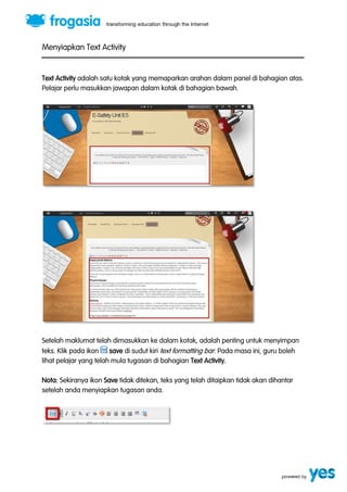 Menyiapkan Text Activity 
Text Activity adalah satu kotak yang memaparkan arahan dalam panel di bahagian atas. 
Pelajar perlu masukkan jawapan dalam kotak di bahagian bawah. 
Setelah maklumat telah dimasukkan ke dalam kotak, adalah penting untuk menyimpan 
teks. Klik pada ikon save di sudut kiri text formatting bar. Pada masa ini, guru boleh 
lihat pelajar yang telah mula tugasan di bahagian Text Activity. 
Nota: Sekiranya ikon Save tidak ditekan, teks yang telah ditaipkan tidak akan dihantar 
setelah anda menyiapkan tugasan anda. 
 