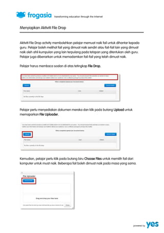 Menyiapkan Aktiviti File Drop 
Aktiviti File Drop activity membolehkan pelajar memuat naik fail untuk dihantar kepada 
guru. Pelajar boleh melihat fail yang dimuat naik sendiri atau fail-fail lain yang dimuat 
naik oleh ahli kumpulan yang lain terpulang pada tetapan yang ditentukan oleh guru. 
Pelajar juga dibenarkan untuk memadamkan fail-fail yang telah dimuat naik. 
Pelajar harus membaca soalan di atas tetingkap File Drop. 
Pelajar perlu menyediakan dokumen mereka dan klik pada butang Upload untuk 
memaparkan File Uploader. 
Kemudian, pelajar perlu klik pada butang biru Choose Files untuk memilih fail dari 
komputer untuk muat naik. Beberapa fail boleh dimuat naik pada masa yang sama. 
 